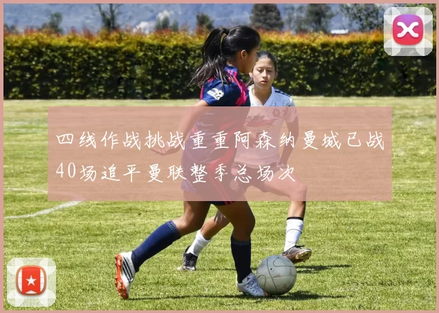 四线作战挑战重重阿森纳曼城已战40场追平曼联整季总场次