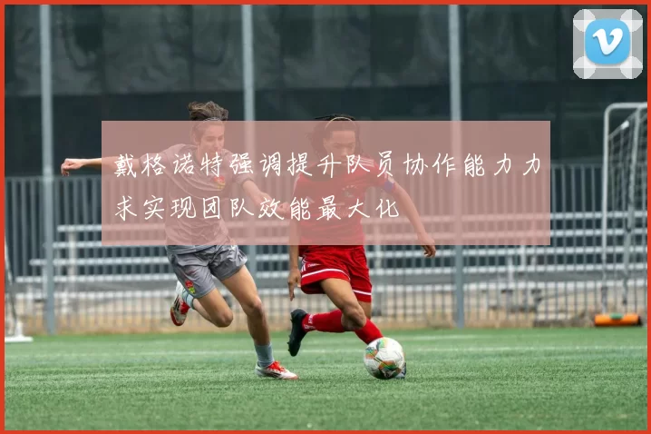 戴格诺特强调提升队员协作能力力求实现团队效能最大化