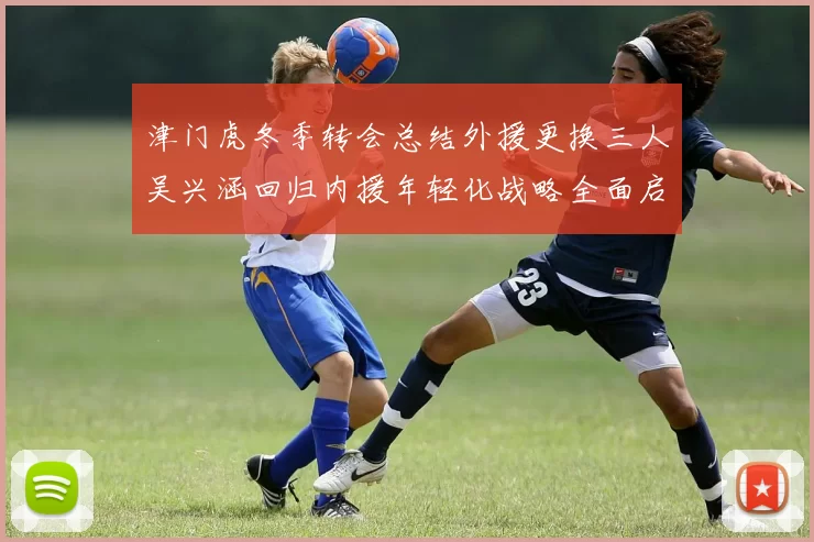 津门虎冬季转会总结外援更换三人吴兴涵回归内援年轻化战略全面启动
