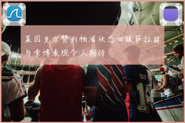 莱因克尔赞利物浦状态回暖萨拉赫与索博表现令人期待