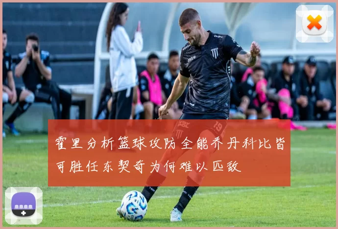 霍里分析篮球攻防全能乔丹科比皆可胜任东契奇为何难以匹敌