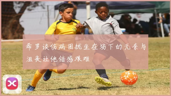 希罗谈伤病困扰坐在场下的无奈与沮丧让他倍感艰难