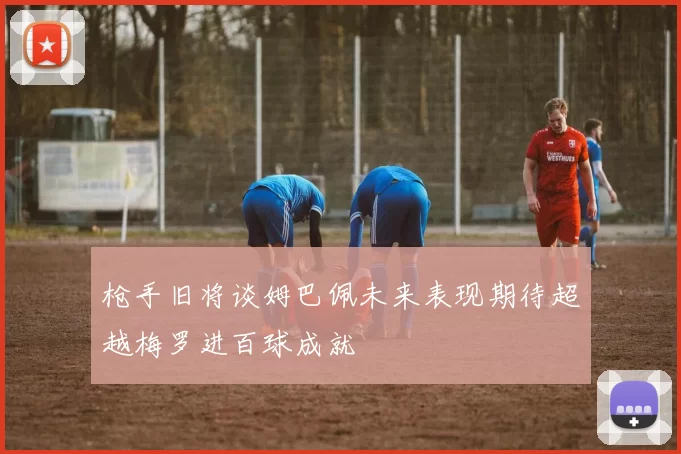 枪手旧将谈姆巴佩未来表现期待超越梅罗进百球成就