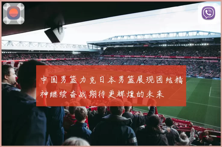中国男篮力克日本男篮展现团结精神继续奋战期待更辉煌的未来