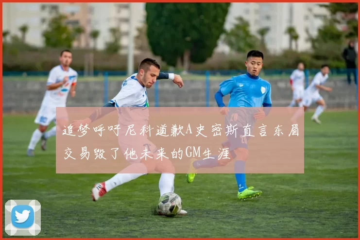 追梦呼吁尼科道歉A史密斯直言东眉交易毁了他未来的GM生涯