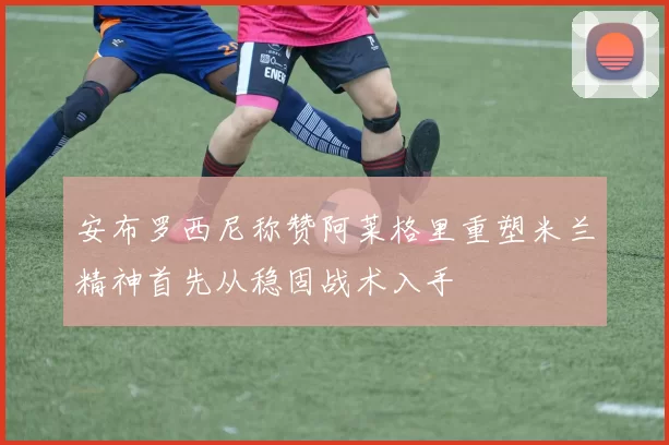 安布罗西尼称赞阿莱格里重塑米兰精神首先从稳固战术入手