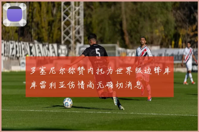 罗塞尼尔称赞内托为世界级边锋库库雷利亚伤情尚无确切消息