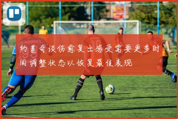 约基奇谈伤愈复出感受需要更多时间调整状态以恢复最佳表现