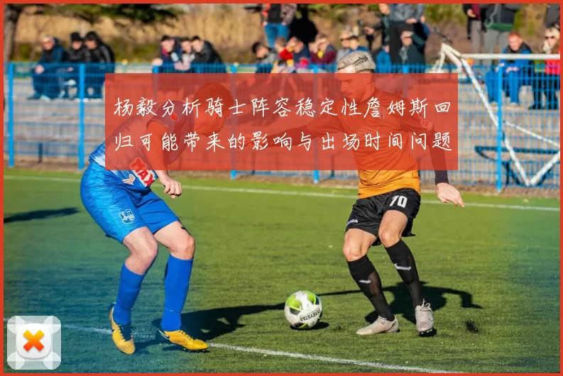 杨毅分析骑士阵容稳定性詹姆斯回归可能带来的影响与出场时间问题