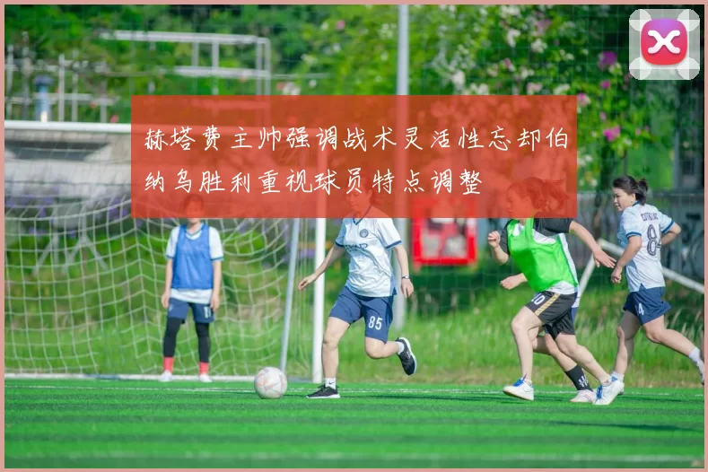 赫塔费主帅强调战术灵活性忘却伯纳乌胜利重视球员特点调整
