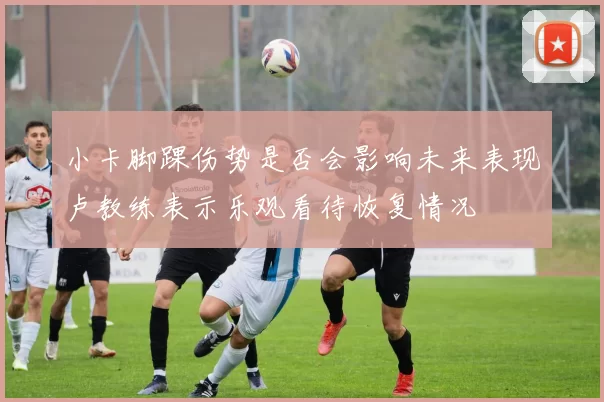 小卡脚踝伤势是否会影响未来表现卢教练表示乐观看待恢复情况