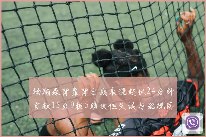 杨瀚森背靠背出战表现起伏24分钟贡献15分9板5助攻但失误与犯规同样引人关注